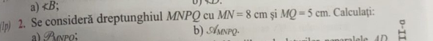 a) ;
D 
(1p) 2. Se consideră dreptunghiul MNPQ cu MN=8cm si MQ=5cm. Calculaţi:
a)  npo; b) AMnpQ.