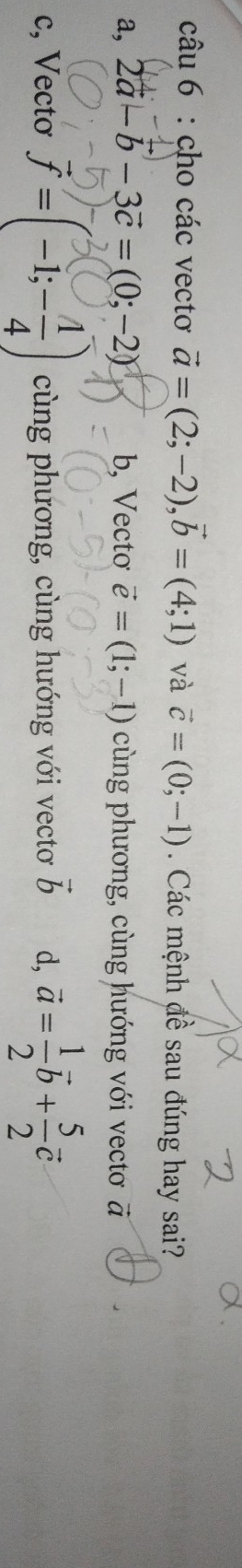 cho các vectơ vector a=(2;-2), vector b=(4;1) và vector c=(0;-1). Các mệnh đề sau đúng hay sai?
a, 2a -b - 3c = (0; −2) b, Vectơ vector e=(1;-1) cùng phương, cùng hướng với vectơ
c, Vectơ vector f=(-1;- 1/4 ) cùng phương, cùng hướng với vectơ vector b d, vector a= 1/2 vector b+ 5/2 vector c