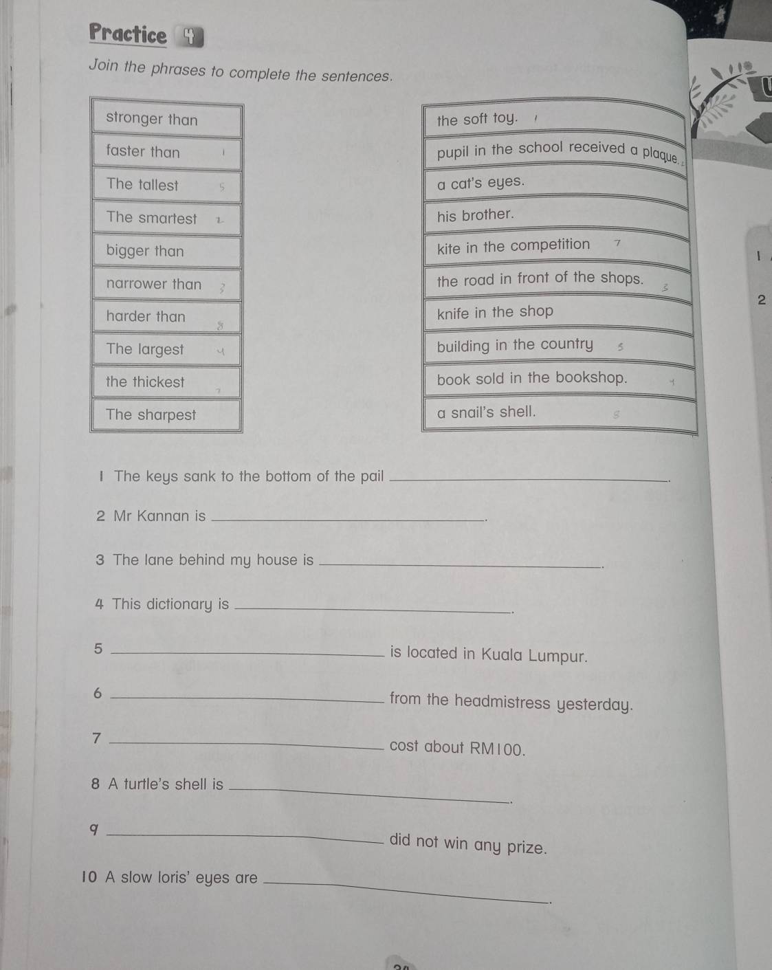 Practice 4 
Join the phrases to complete the sentences. 




1 

2 




I The keys sank to the bottom of the pail_ 
2 Mr Kannan is_ 
3 The lane behind my house is_ 
4 This dictionary is_ 
. 
_5 
is located in Kuala Lumpur. 
_6 
from the headmistress yesterday. 
_7 
cost about RM100. 
8 A turtle's shell is_ 
_q 
did not win any prize. 
10 A slow loris' eyes are_