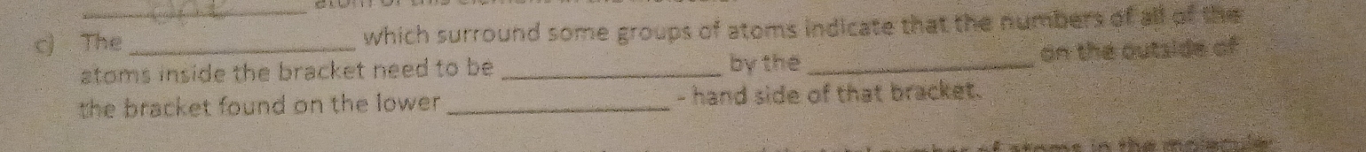 The_ which surround some groups of atoms indicate that the numbers of all of the 
stoms inside the bracket need to be _by the _on the outside of 
the bracket found on the lower ._ - hand side of that bracket.