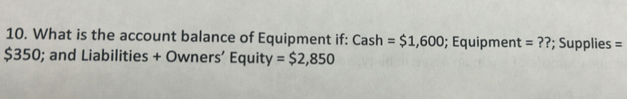 What is the account balance of Equipment if: Cash=$1,600; Équipment =?? ; Supplies =
$350; and Liabilities + Owners’ Equity = $2,850