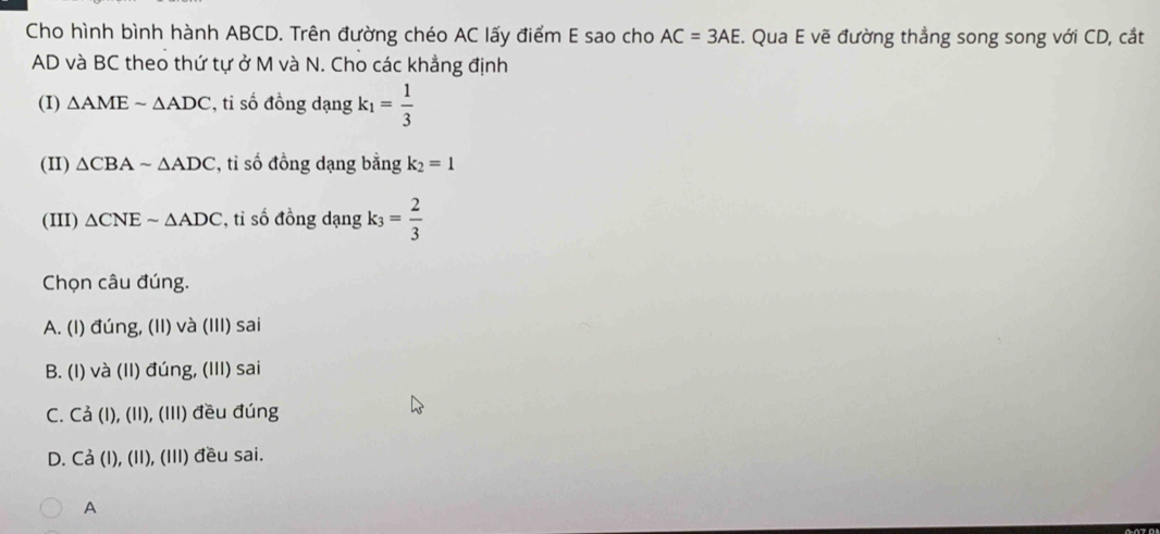 Cho hình bình hành ABCD. Trên đường chéo AC lấy điểm E sao cho AC=3AE. Qua E vẽ đường thẳng song song với CD, cắt
AD và BC theo thứ tự ở M và N. Cho các khẳng định
(I) △ AMEsim △ ADC , tỉ số đồng dạng k_1= 1/3 
(II) △ CBAsim △ ADC *, tỉ số đồng dạng bằng k_2=1
(III) △ CNEsim △ ADC , tỉ số đồng dạng k_3= 2/3 
Chọn câu đúng.
A. (I) đúng, (II) và (III) sai
B. (I) và (II) đúng, (III) sai
C. Cả (I), (II), (III) đều đúng
D. Cả (I), (II), (III) đều sai.
A