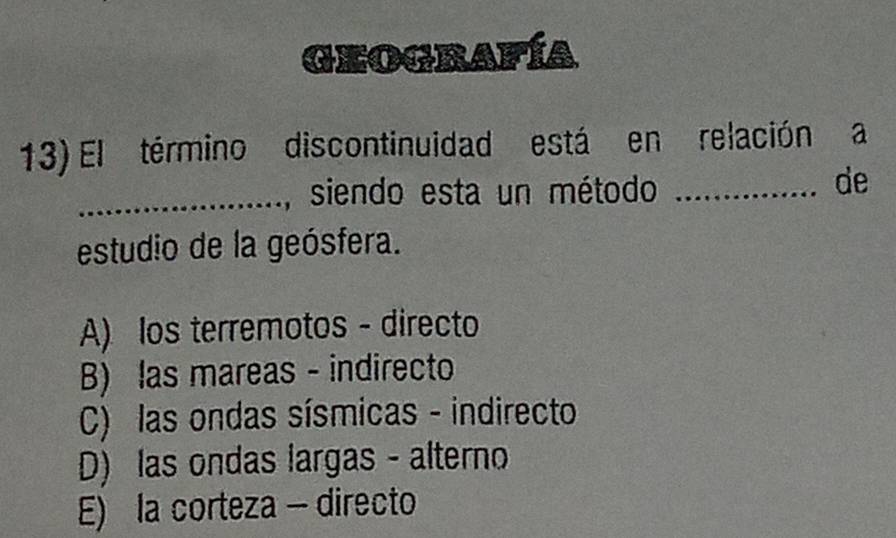 Geografía
13) El término discontinuidad está en relación a
_, siendo esta un método_
de
estudio de la geósfera.
A) los terremotos - directo
B) las mareas - indirecto
C) las ondas sísmicas - indirecto
D) las ondas largas - alterno
E) la corteza - directo