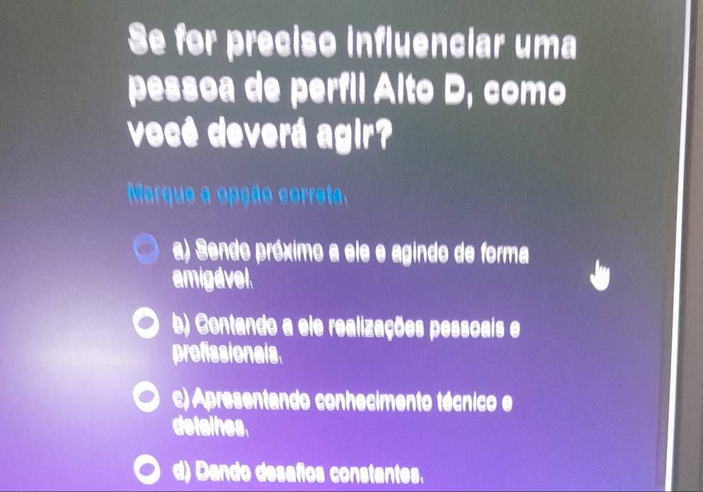 Se for preciso influenciar uma
pessoa de perfil Alto D, como
você deverá agir?
Marque a epção correta,
a) Sendo próximo a ele e agindo de forma
amigavel
b) Contando a ele realizações pessoais e
profissionals
c) Apresentando conhecimento técnico e
detalhes.
d) Dando desafos constantes.