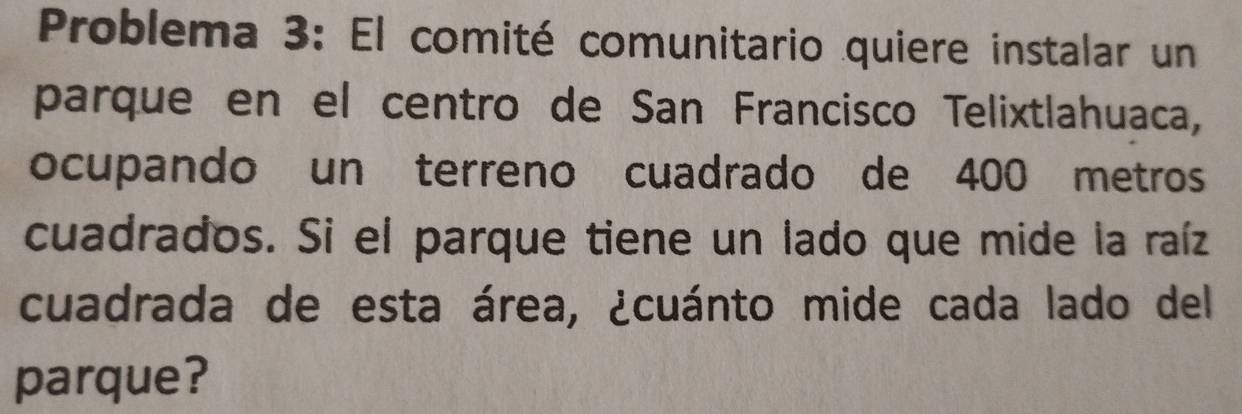 Problema 3: El comité comunitario quiere instalar un 
parque en el centro de San Francisco Telixtlahuaca, 
ocupando un terreno cuadrado de 400 metros
cuadrados. Si el parque tiene un lado que mide la raíz 
cuadrada de esta área, ¿cuánto mide cada lado del 
parque?