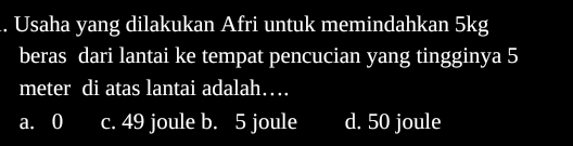 Usaha yang dilakukan Afri untuk memindahkan 5kg
beras dari lantai ke tempat pencucian yang tingginya 5
meter di atas lantai adalah…
a. 0 c. 49 joule b. 5 joule d. 50 joule