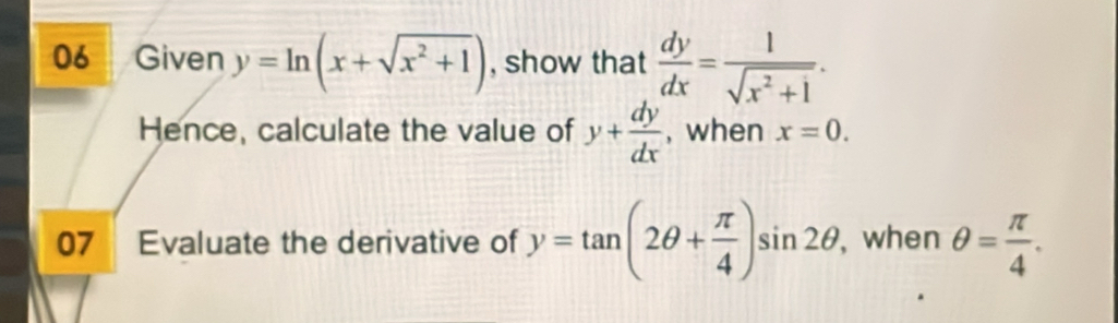 Given y=ln (x+sqrt(x^2+1)) , show that  dy/dx = 1/sqrt(x^2+1) . 
Hence, calculate the value of y+ dy/dx  , when x=0. 
07 Evaluate the derivative of y=tan (2θ + π /4 )sin 2θ , when θ = π /4 .