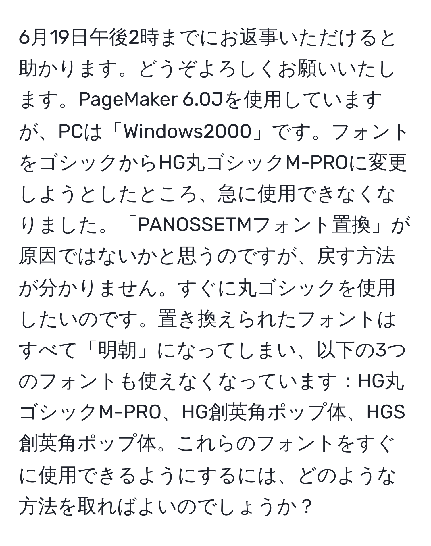 6月19日午後2時までにお返事いただけると助かります。どうぞよろしくお願いいたします。PageMaker 6.0Jを使用していますが、PCは「Windows2000」です。フォントをゴシックからHG丸ゴシックM-PROに変更しようとしたところ、急に使用できなくなりました。「PANOSSETMフォント置換」が原因ではないかと思うのですが、戻す方法が分かりません。すぐに丸ゴシックを使用したいのです。置き換えられたフォントはすべて「明朝」になってしまい、以下の3つのフォントも使えなくなっています：HG丸ゴシックM-PRO、HG創英角ポップ体、HGS創英角ポップ体。これらのフォントをすぐに使用できるようにするには、どのような方法を取ればよいのでしょうか？