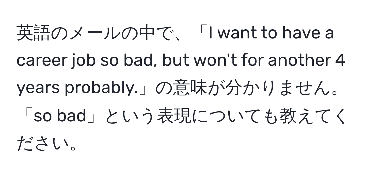 英語のメールの中で、「I want to have a career job so bad, but won't for another 4 years probably.」の意味が分かりません。「so bad」という表現についても教えてください。