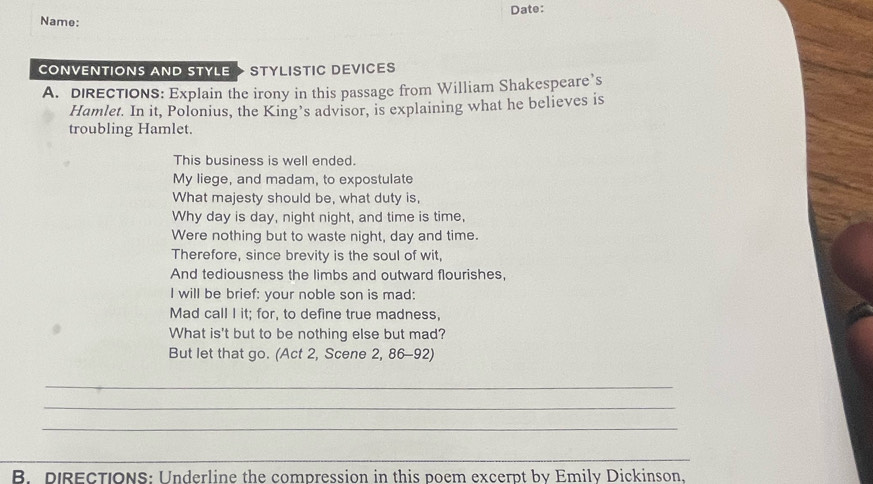 Date: 
Name: 
CONVENTIONS AND STYLE STYLISTIC DEVICES 
A. DIRECTIONS: Explain the irony in this passage from William Shakespeare’s 
Hamlet. In it, Polonius, the King’s advisor, is explaining what he believes is 
troubling Hamlet. 
This business is well ended. 
My liege, and madam, to expostulate 
What majesty should be, what duty is, 
Why day is day, night night, and time is time, 
Were nothing but to waste night, day and time. 
Therefore, since brevity is the soul of wit, 
And tediousness the limbs and outward flourishes, 
I will be brief: your noble son is mad: 
Mad call I it; for, to define true madness, 
What is't but to be nothing else but mad? 
But let that go. (Act 2, Scene 2, 86-92) 
_ 
_ 
_ 
_ 
B. DIRECTIONS: Underline the compression in this poem excerpt by Emily Dickinson.