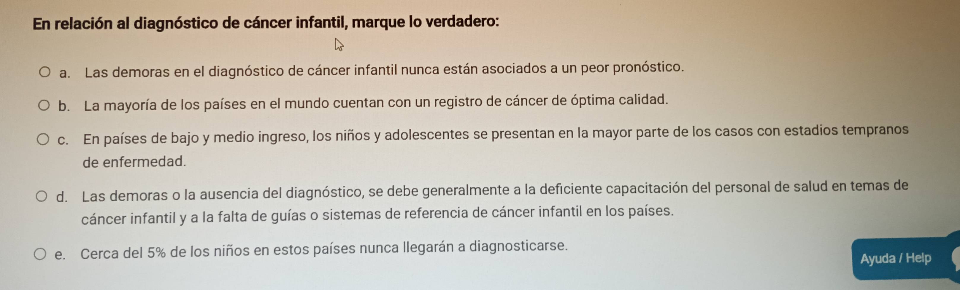 En relación al diagnóstico de cáncer infantil, marque lo verdadero:
a. Las demoras en el diagnóstico de cáncer infantil nunca están asociados a un peor pronóstico.
b. La mayoría de los países en el mundo cuentan con un registro de cáncer de óptima calidad.
c. En países de bajo y medio ingreso, los niños y adolescentes se presentan en la mayor parte de los casos con estadios tempranos
de enfermedad.
d. Las demoras o la ausencia del diagnóstico, se debe generalmente a la deficiente capacitación del personal de salud en temas de
cáncer infantil y a la falta de guías o sistemas de referencia de cáncer infantil en los países.
e. Cerca del 5% de los niños en estos países nunca llegarán a diagnosticarse.
Ayuda / Help