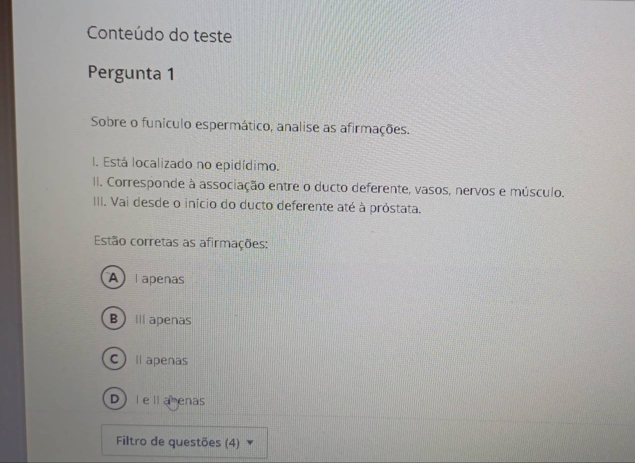 Conteúdo do teste
Pergunta 1
Sobre o funículo espermático, analise as afirmações.
I. Está localizado no epidídimo.
II. Corresponde à associação entre o ducto deferente, vasos, nervos e músculo.
III. Vai desde o início do ducto deferente até à próstata.
Estão corretas as afirmações:
A lapenas
B)Ⅲ apenas
C)Ⅱapenas
D)lellamenas
Filtro de questões (4) ▼