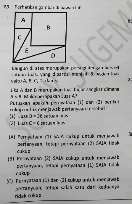 Perhatikan gambar di bawah ini!
86
Bangun di atas merupakan persegi dengan luas 64
satuan luas, yang dipartisi menjadi 5 bagian luas
yaitu A, B, C, D, dan E. 87
Jika A dan B merupakan luas bujur sangkar dimana
A . Maka berapakah Luas A?
Putuskan apakah pernyataan (1) dan (2) berikut
cukup untuk menjawab pertanyaan tersebut!
(1) Luas B=36 satuan luas
(2) Luas C=6 satuan luas
(A) Pernyataan (1) SAJA cukup untuk menjawab 88
pertanyaan, tetapi pernyataan (2) SAJA tidak
cukup
(B) Pernyataan (2) SAJA cukup untuk menjawab
pertanyaan, tetapi pernyataan (1) SAJA tidak
cukup
(C) Pernyataan (1) dan (2) cukup untuk menjawab
pertanyaan, tetapi salah satu dari keduanya
tidak cukup