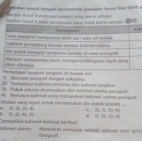 Kerjakan sesuai dengan perintahnya (jawaban benar bisa lebih d
Berilah huruf B pada pernyataan yang kamu setujui.
Berilah huruf S HOTS
t
ikan langkah-langkah di bawah ini!
1) Bacalah paragraf dengan saksama.
2) Perhatikan kalimat pertama dan kalimat terakhir.
3) Pokok pikiran dirumuskan dari kalimat utama paragraf.
4) Tentukan kalimat yang merupakan kalimat utama paragraf.
Urutan yang tepat untuk menentukan ide pokok adalah ....
a、 1),2),3),4)
C、 2),1),3),4)
b. 1),2),4), 3 d、 1),3),2),4)
Cermatilah kalimat-kalimat berikut!
Kalimat utama : Memotret manusia adalah sebuah seni terti
fotografi.