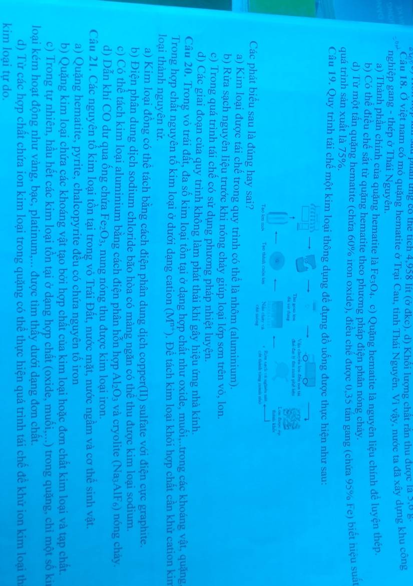 lu phân tng có thể tích 4,958 lít (ở đkc). d) Khối lượng chất răn thu được là 3,6 g
Cầu 18. Ở việt nam có mỏ quặng hematite ở Trại Cau, tỉnh Thái Nguyên. Vì vậy, nước ta đã xây dựng khu công
nghiệp gang - thép ở Thái Nguyên.
a) Thành phần chính của quặng hematite là Fe₃O₄. c) Quặng hematite là nguyên liệu chính đề luyện thép.
b) Có thể điều chế sắt từ quặng hematite theo phương pháp điện phân nóng chảy.
d) Từ một tấn quặng hematite (chứa 60% iron oxide), điều chế được 0,35 tán gang (chứa 95% Fe) biết hiệu suả
quá trình sản xuất là 75%.
Câu 19. Quy trình tái chế một kim loại thông dụng để đựng đồ uống được thực hiện như sau:
《》 a
Vàa chuyên lon đến nơi tài
Thu gow ion Chể đai lý thu mia phê kêu
dà su dung Los đoos ep
thaa khảo
Tao lớn mớs Tao thành cuòu ion Nào chuy và Rim tạch cử nghên s Cát thành tòng nnh nhc
cán móng
Các phát biểu sau là đúng hay sai?
a) Kim loại được tái chế trong quy trình có thể là nhôm (aluminium).
b) Rừa sạch nguyên liệu trước khi nóng chảy giúp loại lớp sơn trên vỏ, lon.
c) Trong quá trình tái chế có sử dụng phương pháp nhiệt luyện.
d) Các giai đoạn của quy trình không làm phát thải khí gây hiệu ứng nhà kính.
Câu 20. Trong vỏ trái đất, đa số kim loại tồn tại ở dạng hợp chất như oxide, muối,..trong các khoáng vật, quặng
Trong hợp chất nguyên tố kim loại ở dưới dạng cation (M^(n+)) 0. Để tách kim loại khỏi hợp chất cần khử cation kim
loại thành nguyên tử.
a) Kim loại đồng có thể tách bằng cách điện phân dung dịch copper(II) sulfate với điện cực graphite.
b) Điện phân dung dịch sodium chloride bão hòa có màng ngăn có thể thu được kim loại sodium.
c) Có thể tách kim loại aluminium bằng cách điện phân hỗn hợp Al_2O_3 và cryolite (Na₃AlF₆) nóng chảy.
d) Dẫn khí CO dư qua ống chứa I Fe_2O_3 , nung nóng thu được kim loại iron.
Câu 21. Các nguyên tố kim loại tồn tại trong vỏ Trái Đất, nước mặt, nước ngầm và cơ thể sinh vật.
a) Quặng hematite, pyrite, chalcopyrite đều có chứa nguyên tổ iron
b) Quặng kim loại chứa các khoáng vật tạo bởi hợp chất của kim loại hoặc đơn chất kim loại và tạp chất.
c) Trong tự nhiên, hầu hết các kim loại tồn tại ở dạng hợp chất (oxide, muối,...) trong quặng, chỉ một số kii
loại kém hoạt động như vàng, bạc, platinum,... được tìm thấy dưới dạng đơn chất.
d) Từ các hợp chất chứa ion kim loại trong quặng có thể thực hiện quá trình tái chế đề khử ion kim loại th
kim loại tự do.