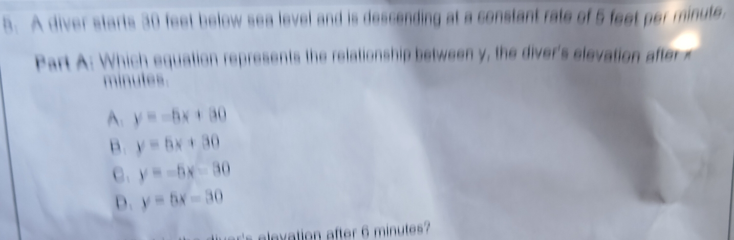 A diver starts 30 feet below sea level and is descending at a constant rate of 5 feet per minute.
Part A: Which equation represents the relationship between y, the diver's elevation afte
minutes.
A: y=-5x+80
B. y=5x+30
C. y=-5x-30
D. y=5x-30
's elevation after 6 minutes?