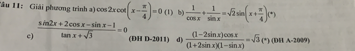 Tâu 11: Giải phương trình a) cos 2xcot (x- π /4 )=0 (1) b)  1/cos x + 1/sin x =sqrt(2)sin (x+ π /4 )(*)
c)  (sin 2x+2cos x-sin x-1)/tan x+sqrt(3) =0 (ĐH D-2011) d)  ((1-2sin x)cos x)/(1+2sin x)(1-sin x) =sqrt(3)(*)(DHA-2009)