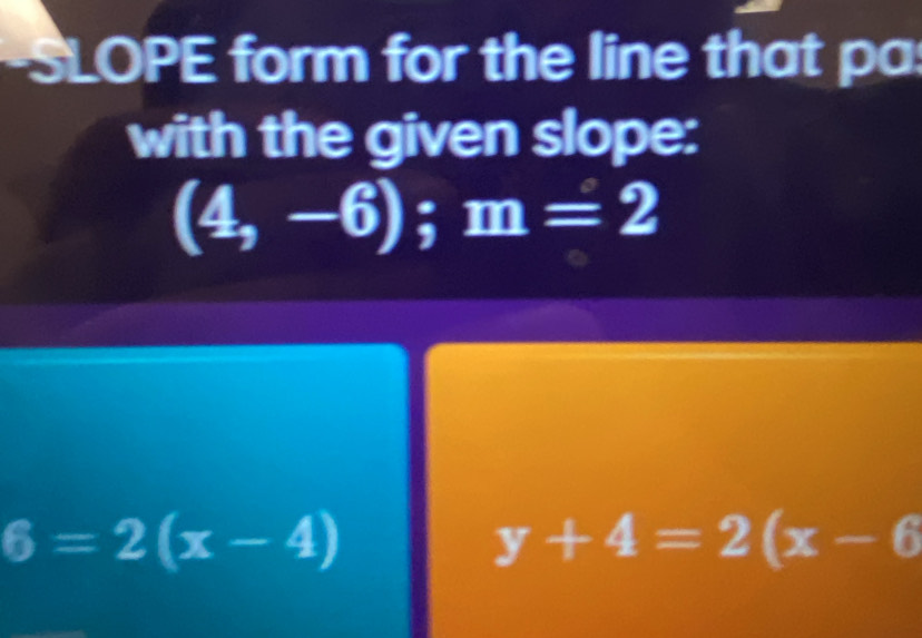 SLOPE form for the line that pa 
with the given slope:
(4,-6); m=2
6=2(x-4)
y+4=2(x-6