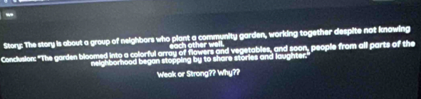 Story: The story is about a group of neighbors who plant a community garden, working together despite not knowing 
each other well. 
Conclusion: "The garden bloomed into a colorful array of flowers and vegetables, and soon, people from all parts of the 
neighborhood began stopping by to share stories and laughter. 
Weak or Strong?? Why??