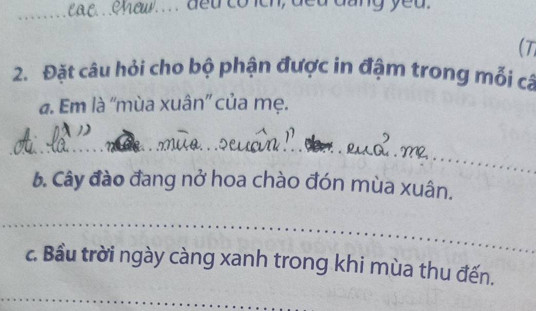 ded có leh, ded dang yeu. 
_ 
(7 
2. Đặt câu hỏi cho bộ phận được in đậm trong mỗi cá 
a. Em là ''mùa xuân'' của mẹ. 
_ 
_ 
_ 
_ 
_ 
6. Cây đào đang nở hoa chào đón mùa xuân. 
_ 
_ 
_ 
c. Bầu trời ngày càng xanh trong khi mùa thu đến. 
_ 
_ 
_