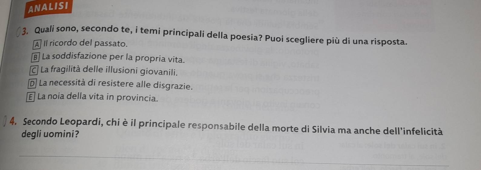 ANALISI
3. Quali sono, secondo te, i temi principali della poesia? Puoi scegliere più di una risposta.
À Il ricordo del passato.
La soddisfazione per la propria vita.
C La fragilità delle illusioni giovanili.
D La necessità di resistere alle disgrazie.
La noia della vita in provincia.
4. Secondo Leopardi, chi è il principale responsabile della morte di Silvia ma anche dell’infelicità
degli uomini?