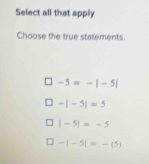 Select all that apply
Choose the true statements.
-5=-|-5|
-|-5|=5
|-5|=-5
-|-5|=-(5)