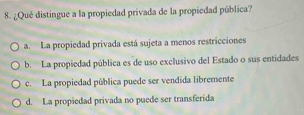 ¿Qué distingue a la propiedad privada de la propiedad pública?
a. La propiedad privada está sujeta a menos restricciones
b. La propiedad pública es de uso exclusivo del Estado o sus entidades
c. La propiedad pública puede ser vendida libremente
d. La propiedad privada no puede ser transferida