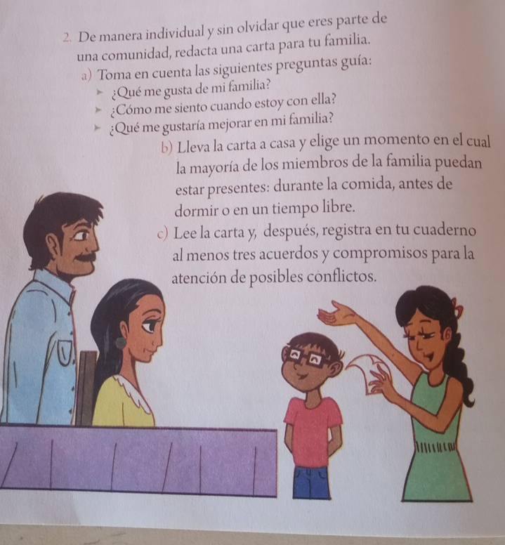 De manera individual y sin olvidar que eres parte de 
una comunidad, redacta una carta para tu familia. 
a) Toma en cuenta las siguientes preguntas guía: 
¿Qué me gusta de mi familia? 
¿Cómo me siento cuando estoy con ella? 
¿Qué me gustaría mejorar en mi familia? 
b) Lleva la carta a casa y elige un momento en el cual 
la mayoría de los miembros de la familia puedan 
estar presentes: durante la comida, antes de 
dormir o en un tiempo libre. 
c) Lee la carta y, después, registra en tu cuaderno 
al menos tres acuerdos y compromisos para la 
atención de posibles conflictos.