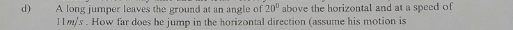 A long jumper leaves the ground at an angle of 20° above the horizontal and at a speed of
l1m/s. How far does he jump in the horizontal direction (assume his motion is