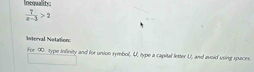 Inequality:
 7/x-3 >2
Interval Notation: 
For ∞ type infinity and for union symbol, U, type a capital letter U, and avoid using spaces.