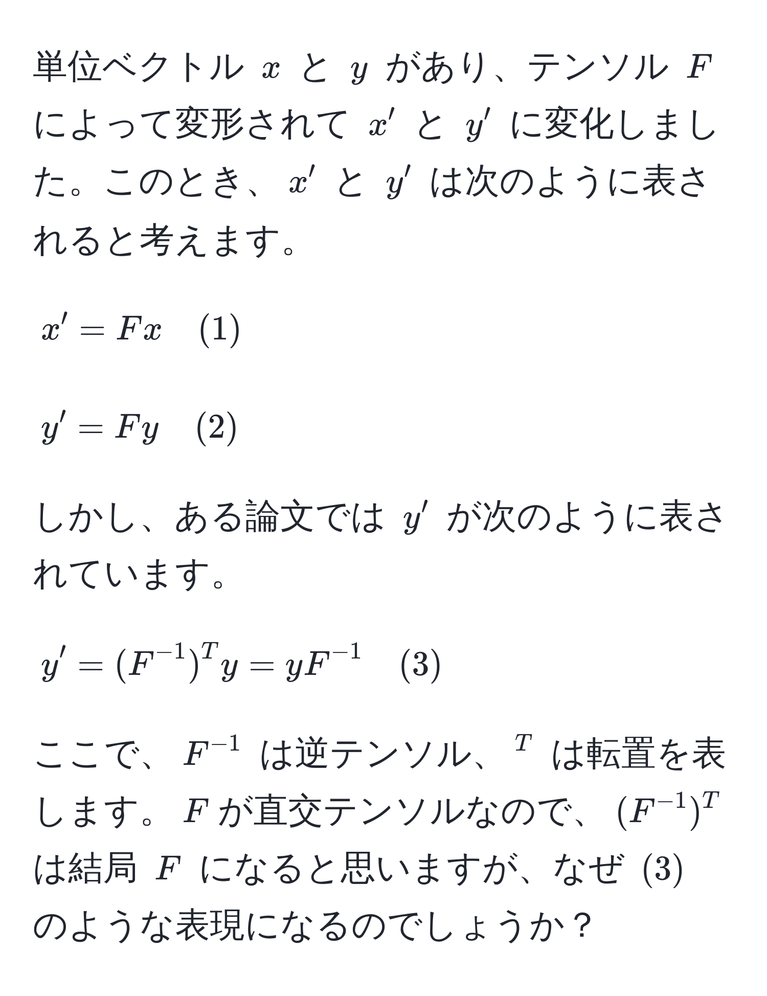 単位ベクトル $x$ と $y$ があり、テンソル $F$ によって変形されて $x'$ と $y'$ に変化しました。このとき、$x'$ と $y'$ は次のように表されると考えます。  
[
x' = F x quad (1)  
]  
[
y' = F y quad (2)  
]  
しかし、ある論文では $y'$ が次のように表されています。  
[
y' = (F^(-1))^T y = y F^(-1) quad (3)  
]  
ここで、$F^(-1)$ は逆テンソル、$^T$ は転置を表します。$F$が直交テンソルなので、$(F^(-1))^T$ は結局 $F$ になると思いますが、なぜ $(3)$ のような表現になるのでしょうか？