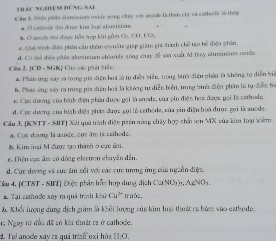 TRÁC NGHIệM ĐÚNG-SAI
Cầu 1. Điện phần aluminium oxide nóng chây với anode là than chỉ và cathode là thép.
a. Ở cathode thu được kim loại aluminium.
b. Ở anode thu được hỗn hợp khí gồm O_2,CO,CO_2.
c. Quá trình điện phân cần thêm cryolite giúp giảm giá thành chế tạo bể điện phân.
d. Có thể điện phân aluminium chloride nóng chảy đề sản xuất Al thay aluminium oxide.
Câu 2. [CD - SGK] Cho các phát biểu:
a. Phản ứng xảy ra trong pin điện hoá là tự diễn biến, trong bình điện phân là không tự diễn biể
b. Phân ứng xây ra trong pin điện hoá là không tự diễn biến, trong bình điện phân là tự diễn bi
c. Cực dương của bình điện phân được gọi là anode, của pin điện hoá được gọi là cathode.
d. Cực dương của bình điện phân được gọi là cathode, của pin điện hoá được gọi là anode.
Câu 3. [KNTT - SBT] Xét quá trình điện phân nóng chảy hợp chất ion MX của kim loại kiểm:
a. Cực dương là anode, cực âm là cathode.
b. Kim loại M được tạo thành ở cực âm.
c. Điện cực âm có dòng electron chuyển đến.
d. Cực dương và cực âm nổi với các cực tương ứng của nguồn điện.
Câu 4. [CTST - SBT] Điện phân hỗn hợp dung dịch Cu(NO_3)_2,AgNO_3.
a. Tại cathode xảy ra quá trình khử Cu^(2+) trước.
b. Khối lượng dung dịch giảm là khối lượng của kim loại thoát ra bám vào cathode.
c. Ngay từ đầu đã có khí thoát ra ở cathode.
d. Tại anode xảy ra quá trình oxi hóa H_2O.