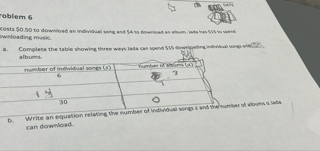 DATE
roblem 6
costs $0.50 to download an individual song and $4 to download an album. Jada has $15 to spend
wnloading music.
a. Complete the table showing three ways Jada can spend $15 downloading individual songs and 2
albums.
b. Write an equation relbums a Jada
can download.