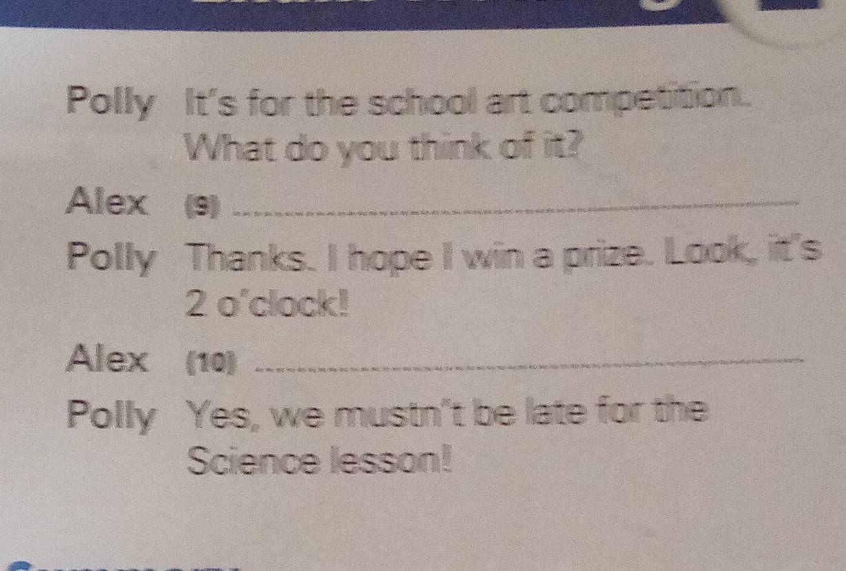 Polly It's for the school art competition. 
What do you think of it? 
Alex (9)_ 
Polly Thanks. I hope I win a prize. Look, it's 
2 o'clock! 
Alex (10)_ 
Polly Yes, we mustn't be late for the 
Science lesson!