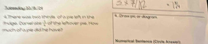 Teseday 10/3/21 
4.There was two thirds, of a pie left in the 4. .Draw pie or diagram 
ndge. C oniel ae  1/6  of the leftover pie. How 
much o a pie did he have 
Numerical Sentence (Circle Answer):