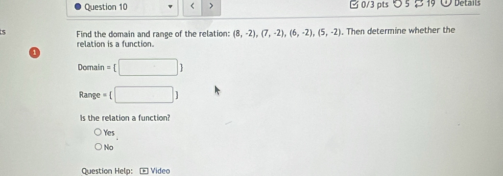 < > 0/3 pts つ 5 19 Details
s . Then determine whether the
Find the domain and range of the relation: (8,-2),(7,-2),(6,-2),(5,-2)
relation is a function.
1
Domain =  □ 
Range = □ 
Is the relation a function?
Yes
No
Question Help: Video