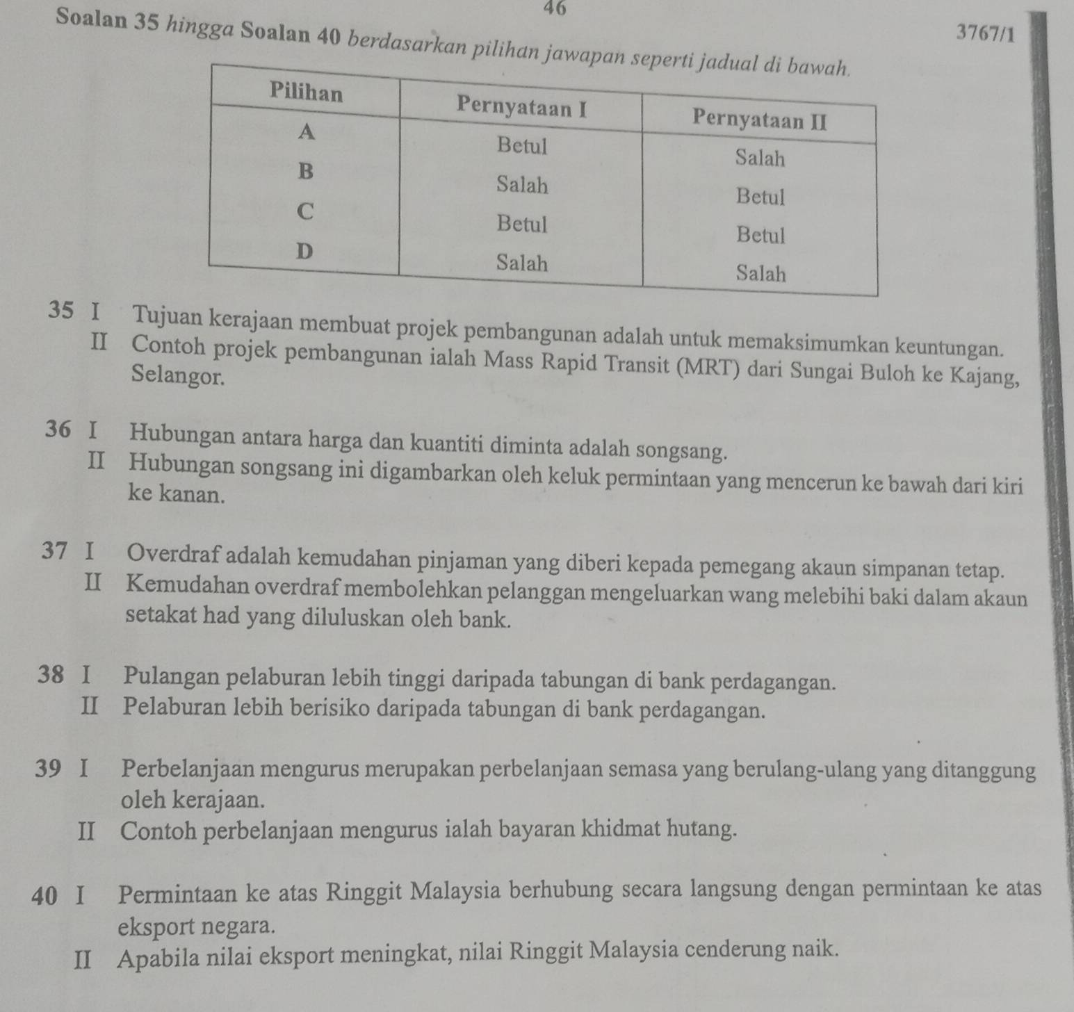 46 
3767/1 
Soalan 35 hingga Soalan 40 berdasarkan pilihan ja
35 I Tujuan kerajaan membuat projek pembangunan adalah untuk memaksimumkan keuntungan. 
II Contoh projek pembangunan ialah Mass Rapid Transit (MRT) dari Sungai Buloh ke Kajang, 
Selangor. 
36 I Hubungan antara harga dan kuantiti diminta adalah songsang. 
II Hubungan songsang ini digambarkan oleh keluk permintaan yang mencerun ke bawah dari kiri 
ke kanan. 
37 I Overdraf adalah kemudahan pinjaman yang diberi kepada pemegang akaun simpanan tetap. 
II Kemudahan overdraf membolehkan pelanggan mengeluarkan wang melebihi baki dalam akaun 
setakat had yang diluluskan oleh bank. 
38 I Pulangan pelaburan lebih tinggi daripada tabungan di bank perdagangan. 
II Pelaburan lebih berisiko daripada tabungan di bank perdagangan. 
39 I Perbelanjaan mengurus merupakan perbelanjaan semasa yang berulang-ulang yang ditanggung 
oleh kerajaan. 
II Contoh perbelanjaan mengurus ialah bayaran khidmat hutang.
40 I Permintaan ke atas Ringgit Malaysia berhubung secara langsung dengan permintaan ke atas 
eksport negara. 
II Apabila nilai eksport meningkat, nilai Ringgit Malaysia cenderung naik.