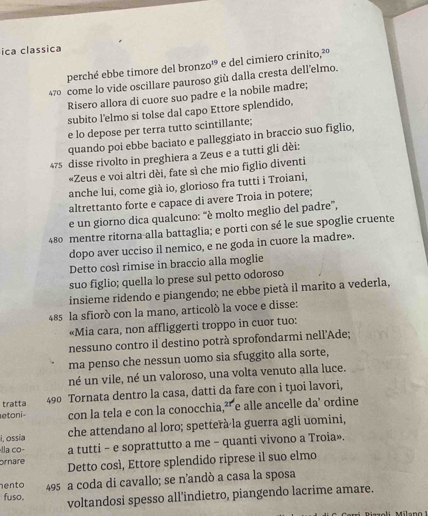 ica classica
perché ebbe timore del bronzo¹º e del cimiero crinito,²º
470 come lo vide oscillare pauroso giù dalla cresta dell’elmo.
Risero allora di cuore suo padre e la nobile madre;
subito l'elmo si tolse dal capo Ettore splendido,
e lo depose per terra tutto scintillante;
quando poi ebbe baciato e palleggiato in braccio suo figlio,
475 disse rivolto in preghiera a Zeus e a tutti gli dèi:
«Zeus e voi altri dèi, fate sì che mio figlio diventi
anche lui, come già io, glorioso fra tutti i Troiani,
altrettanto forte e capace di avere Troia in potere;
e un giorno dica qualcuno: “è molto meglio del padre”,
480 mentre ritorna-alla battaglia; e porti con sé le sue spoglie cruente
dopo aver ucciso il nemico, e ne goda in cuore la madre».
Detto così rimise in braccio alla moglie
suo figlio; quella lo prese sul petto odoroso
insieme ridendo e piangendo; ne ebbe pietà il marito a vederla,
485 la sfiorò con la mano, articolò la voce e disse:
«Mia cara, non affliggerti troppo in cuor tuo:
nessuno contro il destino potrà sprofondarmi nell’Ade;
ma penso che nessun uomo sia sfuggito alla sorte,
né un vile, né un valoroso, una volta venuto alla luce.
tratta 490 Tornata dentro la casa, datti da fare con i tuoi lavori,
etoni- con la tela e con la conocchia,²- e alle ancelle da’ ordine
i, ossia che attendano al loro; spetterà la guerra agli uomini,
ella co− a tutti - e soprattutto a me - quanti vivono a Troia».
ornare Detto così, Ettore splendido riprese il suo elmo
ento 495 a coda di cavallo; se n’andò a casa la sposa
fuso, voltandosi spesso all’indietro, piangendo lacrime amare.