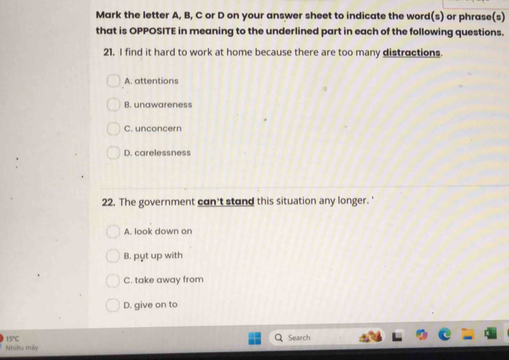 Mark the letter A, B, C or D on your answer sheet to indicate the word(s) or phrase(s)
that is OPPOSITE in meaning to the underlined part in each of the following questions.
21. I find it hard to work at home because there are too many distractions.
A. attentions
B. unawareness
C. unconcern
D. carelessness
22. The government can't stand this situation any longer. '
A. look down on
B. pụt up with
C. take away from
D. give on to
15°C Search
Nhiều máy