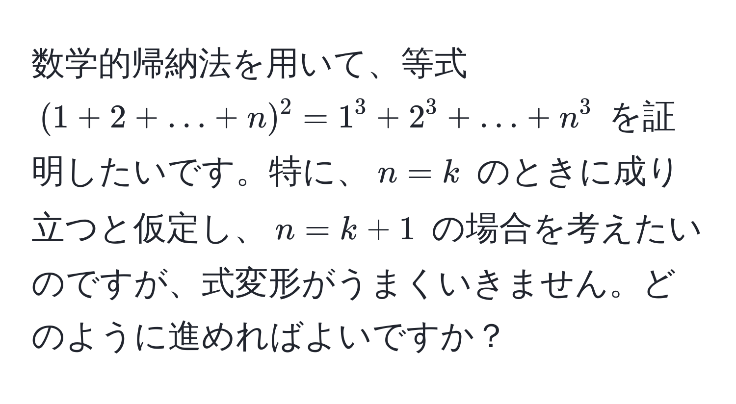 数学的帰納法を用いて、等式 $(1 + 2 + ... + n)^2 = 1^3 + 2^3 + ... + n^3$ を証明したいです。特に、$n = k$ のときに成り立つと仮定し、$n = k + 1$ の場合を考えたいのですが、式変形がうまくいきません。どのように進めればよいですか？