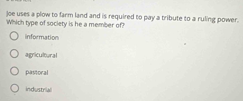 Joe uses a plow to farm land and is required to pay a tribute to a ruling power.
Which type of society is he a member of?
information
agricultural
pastoral
industrial