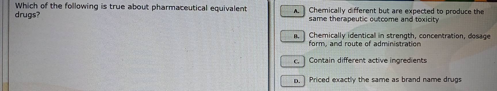 Which of the following is true about pharmaceutical equivalent A. Chemically different but are expected to produce the
drugs? same therapeutic outcome and toxicity
B. Chemically identical in strength, concentration, dosage
form, and route of administration
c. Contain different active ingredients
D. Priced exactly the same as brand name drugs