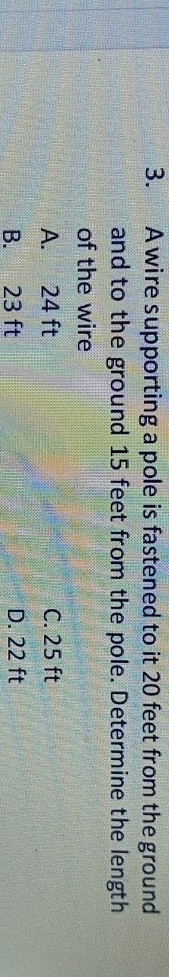 A wire supporting a pole is fastened to it 20 feet from the ground
and to the ground 15 feet from the pole. Determine the length
of the wire
A. 24 ft C. 25 ft
B. 23 ft D. 22 ft