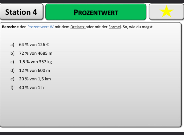 Station 4 Prozentwert 
Berechne den Prozentwert W mit dem Dreisatz oder mit der Formel. So, wie du magst. 
a) 64 % von 126 €
b) 72 % von 4685 m
c) 1,5 % von 357 kg
d) 12 % von 600 m
e) 20 % von 1,5 km
f) 40 % von 1 h