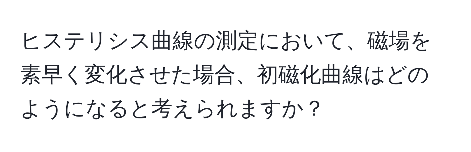 ヒステリシス曲線の測定において、磁場を素早く変化させた場合、初磁化曲線はどのようになると考えられますか？