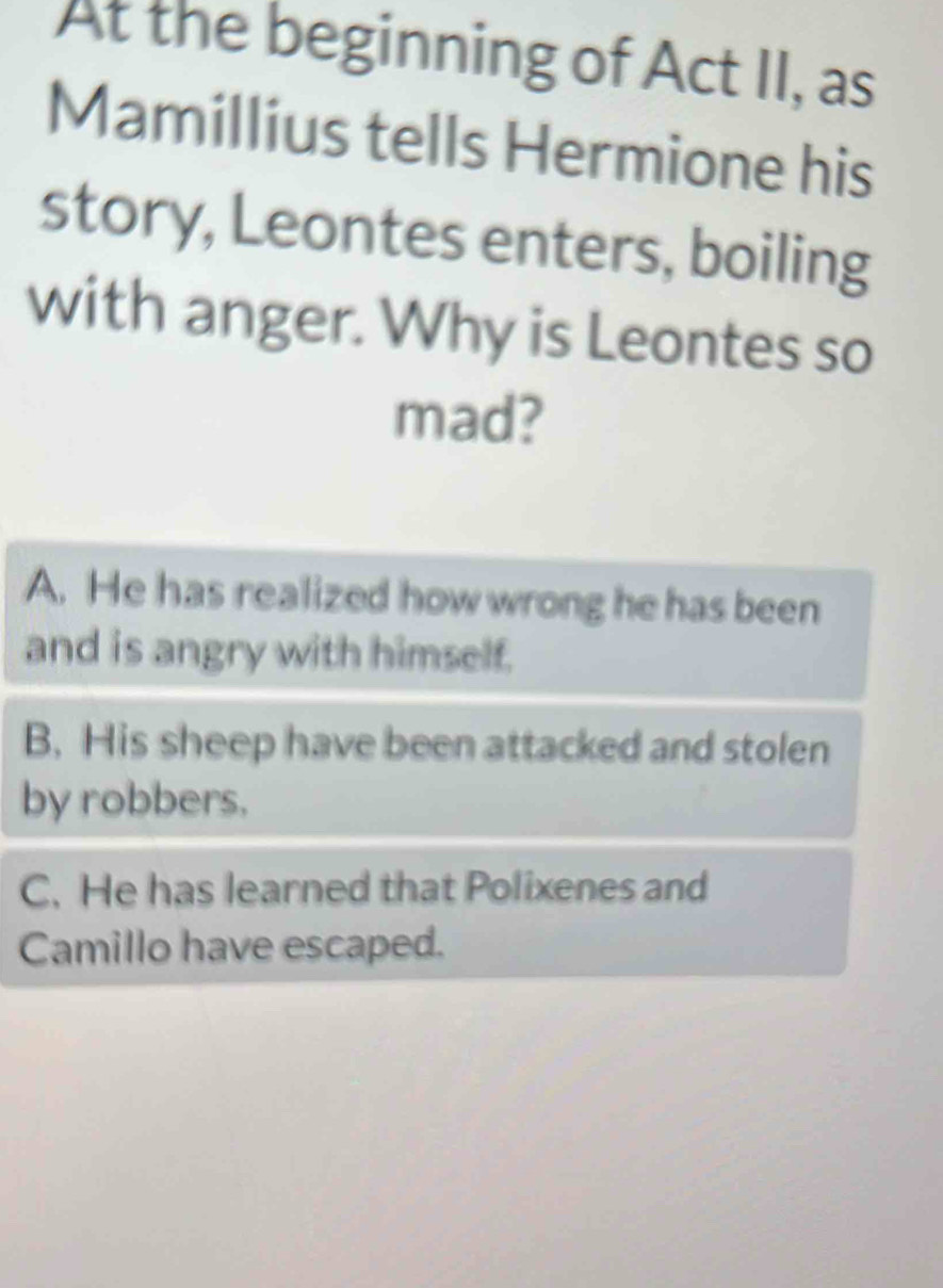 At the beginning of Act II, as
Mamillius tells Hermione his
story, Leontes enters, boiling
with anger. Why is Leontes so
mad?
A. He has realized how wrong he has been
and is angry with himself.
B. His sheep have been attacked and stolen
by robbers.
C. He has learned that Polixenes and
Camillo have escaped.