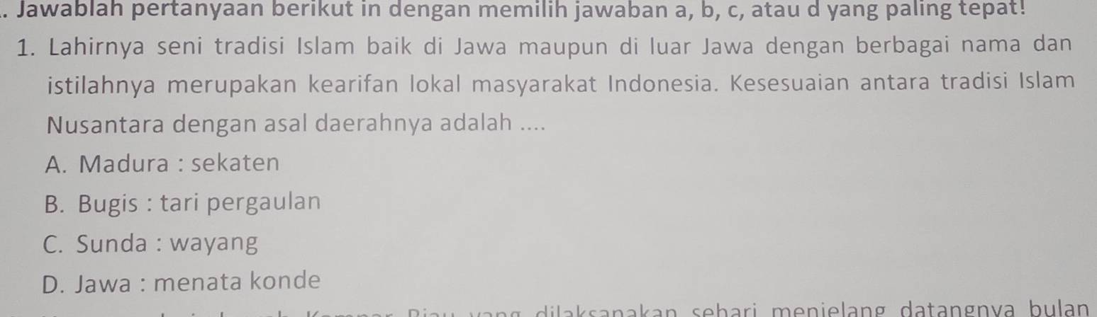 Jawablah pertanyaan berikut in dengan memilih jawaban a, b, c, atau d yang paling tepat!
1. Lahirnya seni tradisi Islam baik di Jawa maupun di luar Jawa dengan berbagai nama dan
istilahnya merupakan kearifan lokal masyarakat Indonesia. Kesesuaian antara tradisi Islam
Nusantara dengan asal daerahnya adalah ....
A. Madura : sekaten
B. Bugis : tari pergaulan
C. Sunda : wayang
D. Jawa : menata konde
dila k sanakan sehari menielang datangnva bulan