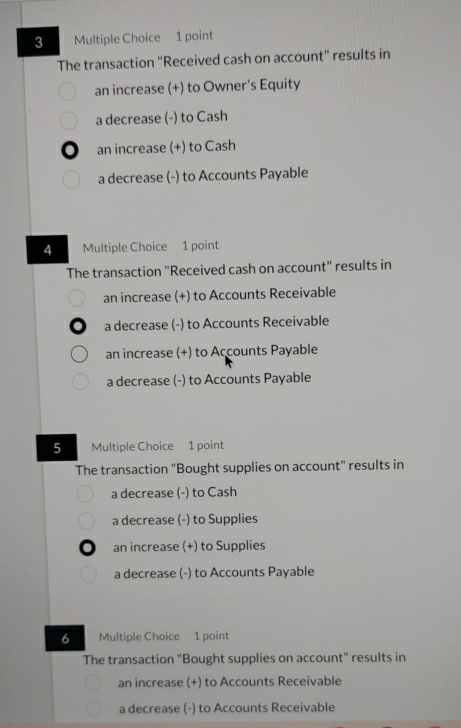 The transaction "Received cash on account" results in
an increase (+) to Owner's Equity
a decrease (-) to Cash
an increase (+) to Cash
a decrease (-) to Accounts Payable
4 Multiple Choice 1 point
The transaction "Received cash on account" results in
an increase (+) to Accounts Receivable
a decrease (-) to Accounts Receivable
an increase (+) to Accounts Payable
a decrease (-) to Accounts Payable
5 Multiple Choice 1 point
The transaction "Bought supplies on account" results in
a decrease (-) to Cash
a decrease (-) to Supplies
an increase (+) to Supplies
a decrease (-) to Accounts Payable
6 Multiple Choice 1 point
The transaction "Bought supplies on account" results in
an increase (+) to Accounts Receivable
a decrease (-) to Accounts Receivable