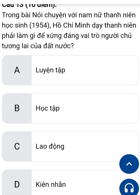 Cầu 13 (10 diem).
Trong bài Nói chuyện với nam nữ thanh niên
học sinh (1954), Hồ Chí Minh dạy thanh niên
phải làm gì để xứng đáng vai trò người chủ
tương lai của đất nước?
A Luyện tập
B Học tập
C Lao động
D Kiên nhẫn