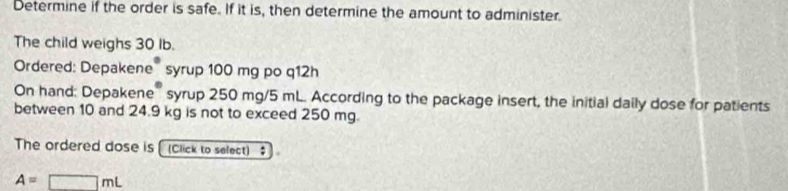 Determine if the order is safe. If it is, then determine the amount to administer. 
The child weighs 30 Ib. 
Ordered: Depakene' syrup 100 mg po q12h 
On hand: Depakene'' syrup 250 mg/5 mL. According to the package insert, the initial daily dose for patients 
between 10 and 24.9 kg is not to exceed 250 mg. 
The ordered dose is (Click to select) $
A=□ mL